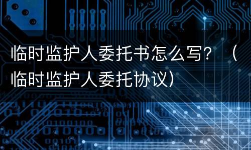 临时监护人委托书怎么写？（临时监护人委托协议）