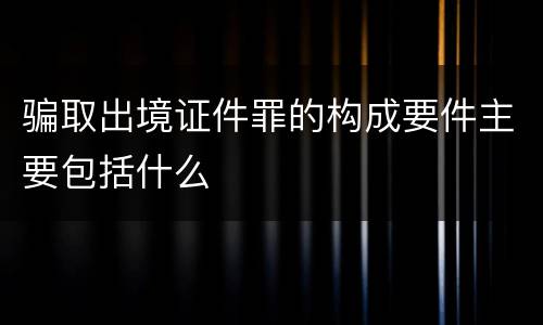 骗取出境证件罪的构成要件主要包括什么