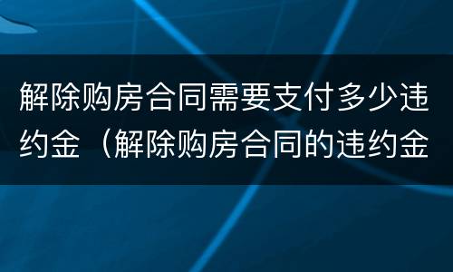 解除购房合同需要支付多少违约金（解除购房合同的违约金）
