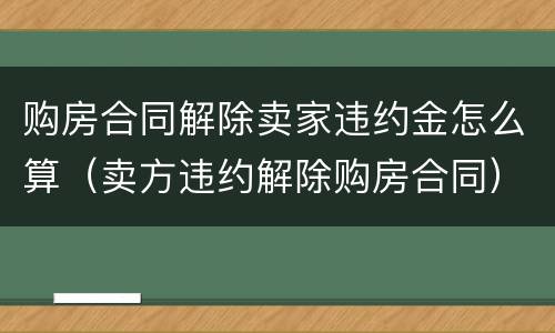 购房合同解除卖家违约金怎么算（卖方违约解除购房合同）