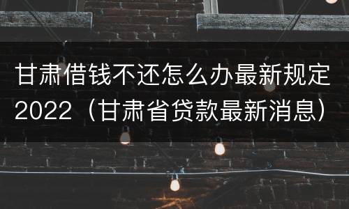 甘肃借钱不还怎么办最新规定2022（甘肃省贷款最新消息）