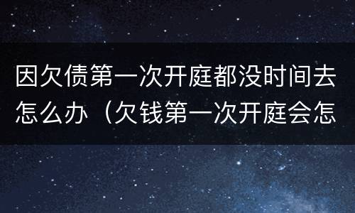 因欠债第一次开庭都没时间去怎么办（欠钱第一次开庭会怎么样）