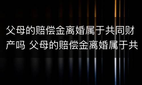 父母的赔偿金离婚属于共同财产吗 父母的赔偿金离婚属于共同财产吗知乎
