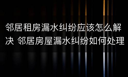 邻居租房漏水纠纷应该怎么解决 邻居房屋漏水纠纷如何处理