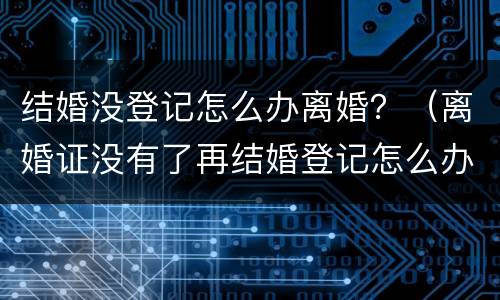 结婚没登记怎么办离婚？（离婚证没有了再结婚登记怎么办）