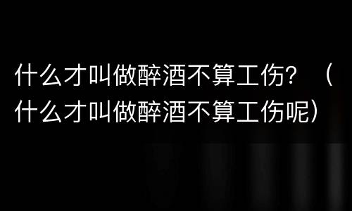 什么才叫做醉酒不算工伤？（什么才叫做醉酒不算工伤呢）