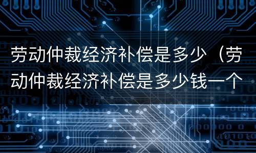 劳动仲裁经济补偿是多少（劳动仲裁经济补偿是多少钱一个月）