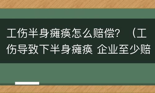 工伤半身瘫痪怎么赔偿？（工伤导致下半身瘫痪 企业至少赔付多少钱）