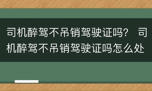 司机醉驾不吊销驾驶证吗？ 司机醉驾不吊销驾驶证吗怎么处理