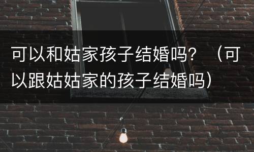 可以和姑家孩子结婚吗？（可以跟姑姑家的孩子结婚吗）