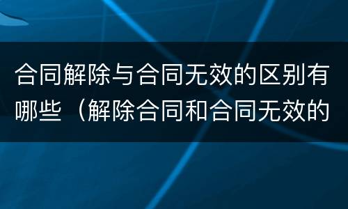 合同解除与合同无效的区别有哪些（解除合同和合同无效的法律后果）