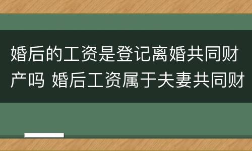 婚后的工资是登记离婚共同财产吗 婚后工资属于夫妻共同财产吗