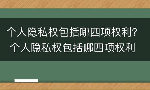 个人隐私权包括哪四项权利？ 个人隐私权包括哪四项权利