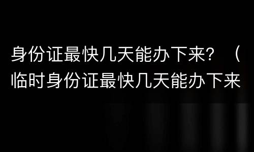 身份证最快几天能办下来？（临时身份证最快几天能办下来）