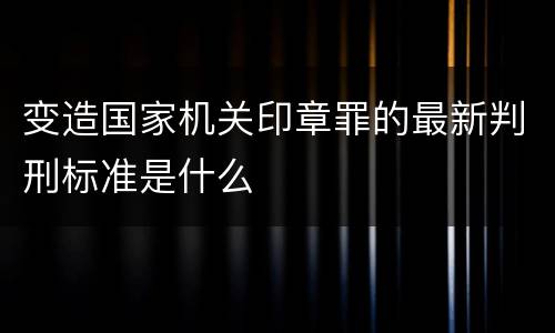 变造国家机关印章罪的最新判刑标准是什么