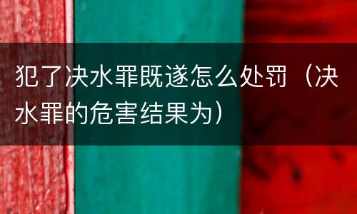 犯了决水罪既遂怎么处罚（决水罪的危害结果为）