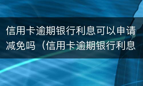 信用卡逾期银行利息可以申请减免吗（信用卡逾期银行利息可以申请减免吗）