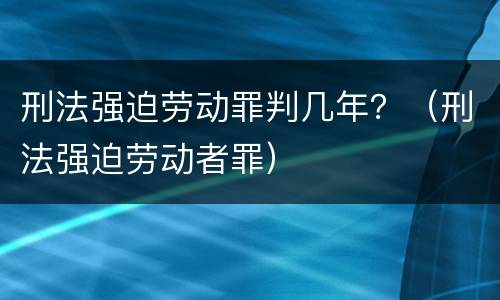 刑法强迫劳动罪判几年？（刑法强迫劳动者罪）