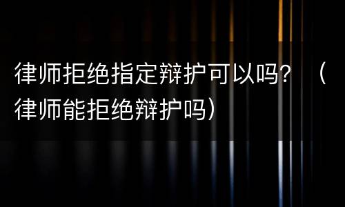 律师拒绝指定辩护可以吗？（律师能拒绝辩护吗）