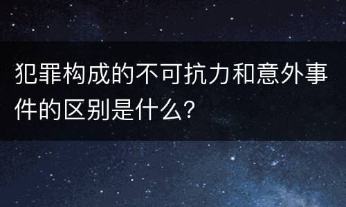 犯罪构成的不可抗力和意外事件的区别是什么？