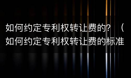 如何约定专利权转让费的？（如何约定专利权转让费的标准）