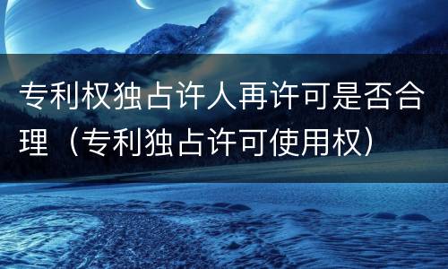 专利权独占许人再许可是否合理（专利独占许可使用权）