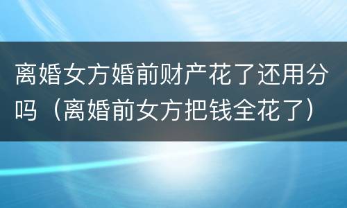 离婚女方婚前财产花了还用分吗（离婚前女方把钱全花了）