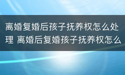 离婚复婚后孩子抚养权怎么处理 离婚后复婚孩子抚养权怎么算