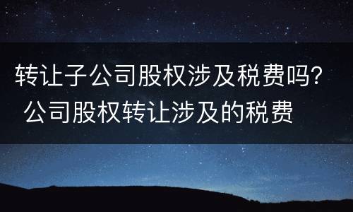 转让子公司股权涉及税费吗？ 公司股权转让涉及的税费