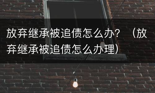 放弃继承被追债怎么办？（放弃继承被追债怎么办理）