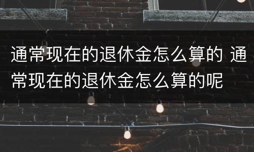 通常现在的退休金怎么算的 通常现在的退休金怎么算的呢