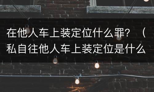 在他人车上装定位什么罪？（私自往他人车上装定位是什么罪）