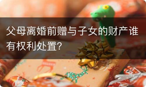 父母离婚前赠与子女的财产谁有权利处置？