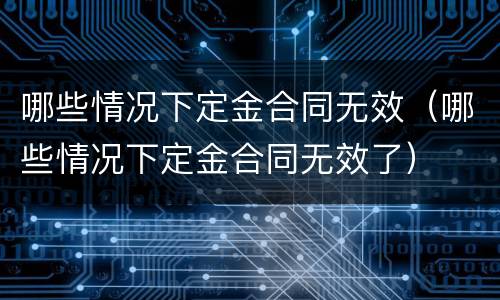 哪些情况下定金合同无效（哪些情况下定金合同无效了）