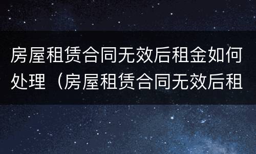 房屋租赁合同无效后租金如何处理（房屋租赁合同无效后租金如何处理退还）