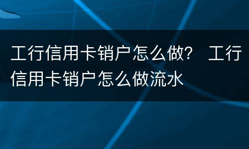 工行信用卡销户怎么做？ 工行信用卡销户怎么做流水