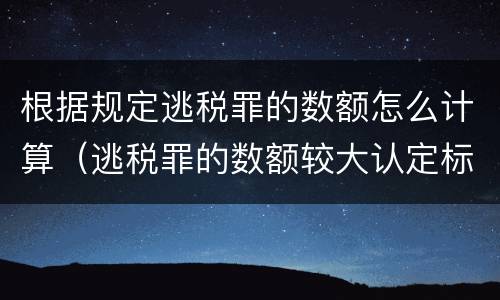 根据规定逃税罪的数额怎么计算（逃税罪的数额较大认定标准）