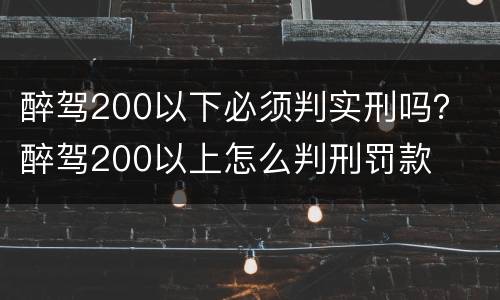醉驾200以下必须判实刑吗？ 醉驾200以上怎么判刑罚款