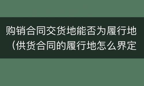 购销合同交货地能否为履行地（供货合同的履行地怎么界定）