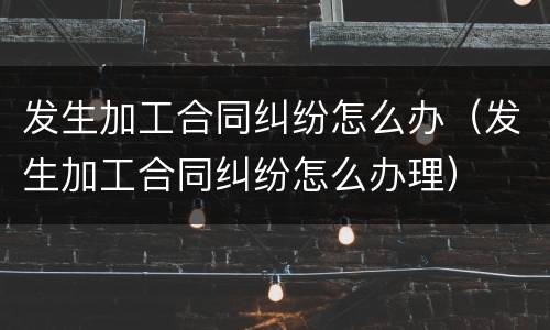 发生加工合同纠纷怎么办（发生加工合同纠纷怎么办理）