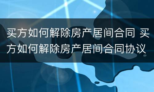 买方如何解除房产居间合同 买方如何解除房产居间合同协议