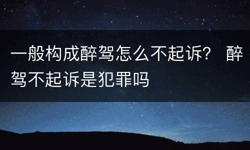 一般构成醉驾怎么不起诉？ 醉驾不起诉是犯罪吗
