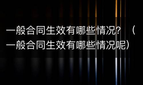 一般合同生效有哪些情况？（一般合同生效有哪些情况呢）
