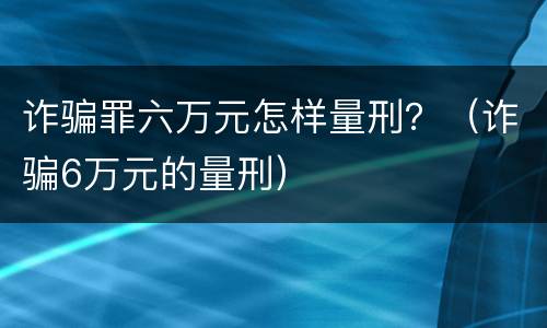 诈骗罪六万元怎样量刑？（诈骗6万元的量刑）
