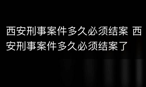 西安刑事案件多久必须结案 西安刑事案件多久必须结案了