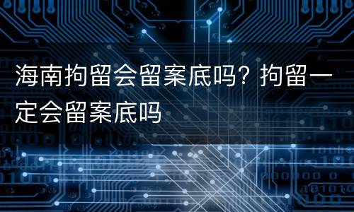 海南拘留会留案底吗? 拘留一定会留案底吗