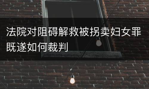 法院对阻碍解救被拐卖妇女罪既遂如何裁判