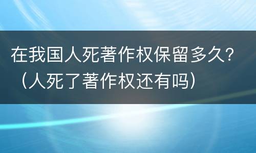 在我国人死著作权保留多久？（人死了著作权还有吗）