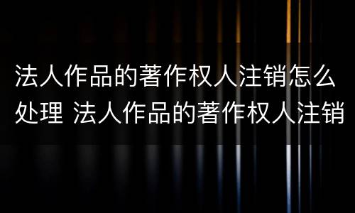 法人作品的著作权人注销怎么处理 法人作品的著作权人注销怎么处理呢