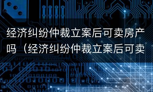 经济纠纷仲裁立案后可卖房产吗（经济纠纷仲裁立案后可卖房产吗怎么办）